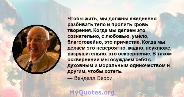 Чтобы жить, мы должны ежедневно разбивать тело и пролить кровь творения. Когда мы делаем это сознательно, с любовью, умело, благоговейно, это причастие. Когда мы делаем это невероятно, жадно, неуклюже, разрушительно,