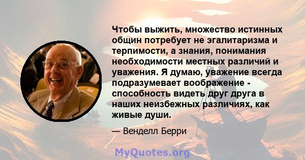 Чтобы выжить, множество истинных общин потребует не эгалитаризма и терпимости, а знания, понимания необходимости местных различий и уважения. Я думаю, уважение всегда подразумевает воображение - способность видеть друг