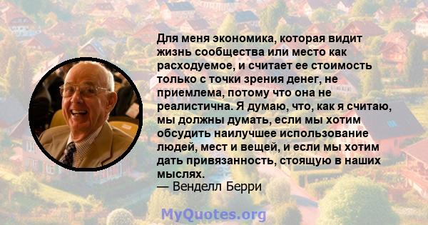 Для меня экономика, которая видит жизнь сообщества или место как расходуемое, и считает ее стоимость только с точки зрения денег, не приемлема, потому что она не реалистична. Я думаю, что, как я считаю, мы должны