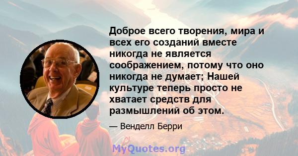 Доброе всего творения, мира и всех его созданий вместе никогда не является соображением, потому что оно никогда не думает; Нашей культуре теперь просто не хватает средств для размышлений об этом.