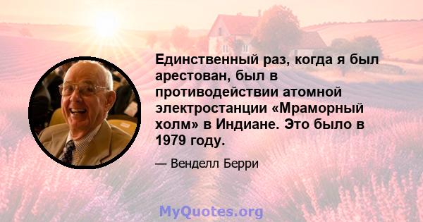 Единственный раз, когда я был арестован, был в противодействии атомной электростанции «Мраморный холм» в Индиане. Это было в 1979 году.