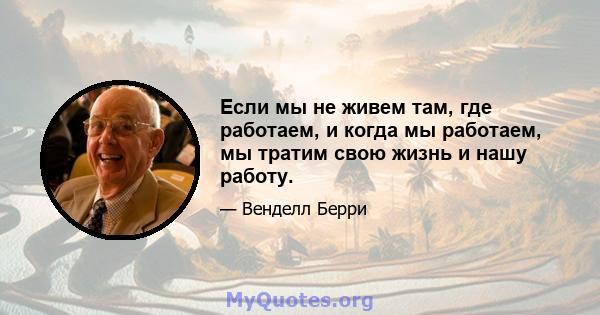 Если мы не живем там, где работаем, и когда мы работаем, мы тратим свою жизнь и нашу работу.