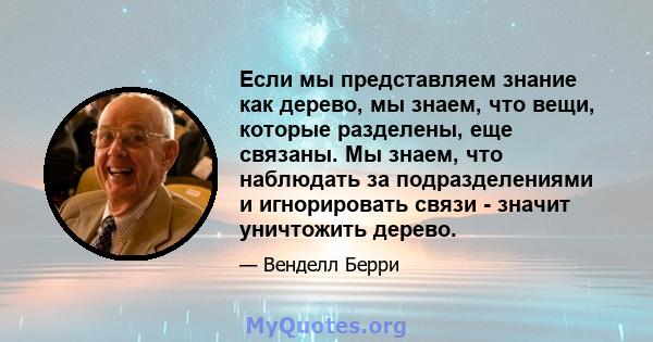 Если мы представляем знание как дерево, мы знаем, что вещи, которые разделены, еще связаны. Мы знаем, что наблюдать за подразделениями и игнорировать связи - значит уничтожить дерево.