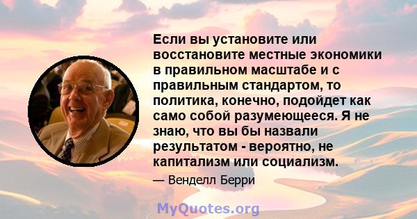 Если вы установите или восстановите местные экономики в правильном масштабе и с правильным стандартом, то политика, конечно, подойдет как само собой разумеющееся. Я не знаю, что вы бы назвали результатом - вероятно, не