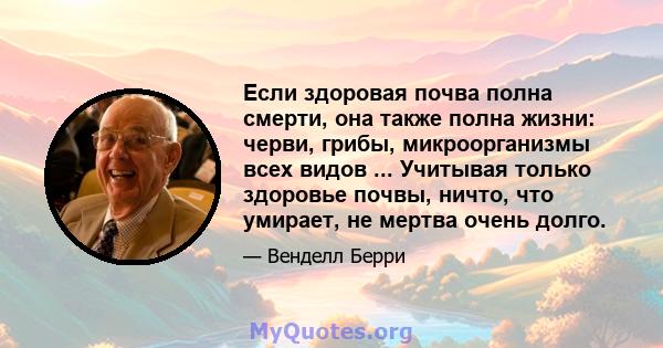 Если здоровая почва полна смерти, она также полна жизни: черви, грибы, микроорганизмы всех видов ... Учитывая только здоровье почвы, ничто, что умирает, не мертва очень долго.