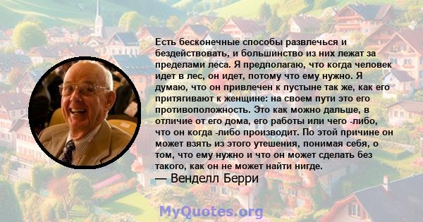 Есть бесконечные способы развлечься и бездействовать, и большинство из них лежат за пределами леса. Я предполагаю, что когда человек идет в лес, он идет, потому что ему нужно. Я думаю, что он привлечен к пустыне так же, 