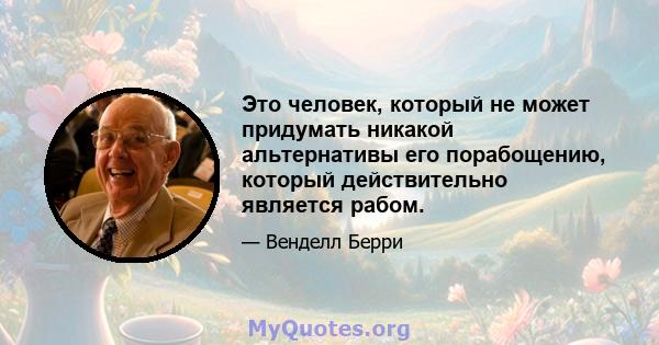 Это человек, который не может придумать никакой альтернативы его порабощению, который действительно является рабом.