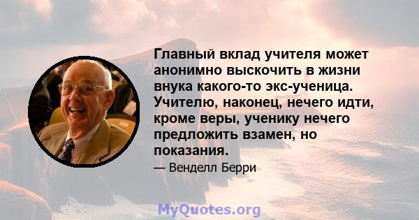 Главный вклад учителя может анонимно выскочить в жизни внука какого-то экс-ученица. Учителю, наконец, нечего идти, кроме веры, ученику нечего предложить взамен, но показания.