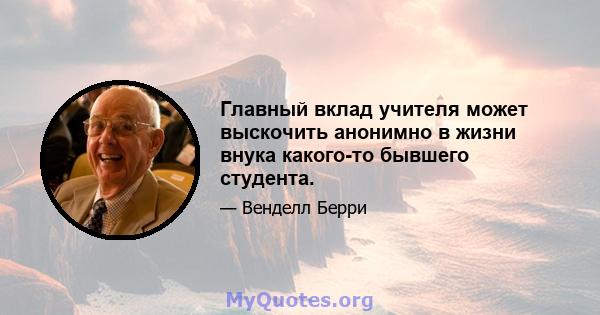 Главный вклад учителя может выскочить анонимно в жизни внука какого-то бывшего студента.