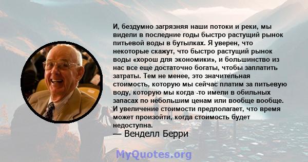 И, бездумно загрязняя наши потоки и реки, мы видели в последние годы быстро растущий рынок питьевой воды в бутылках. Я уверен, что некоторые скажут, что быстро растущий рынок воды «хорош для экономики», и большинство из 