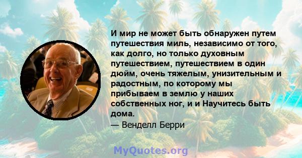 И мир не может быть обнаружен путем путешествия миль, независимо от того, как долго, но только духовным путешествием, путешествием в один дюйм, очень тяжелым, унизительным и радостным, по которому мы прибываем в землю у 