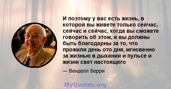 И поэтому у вас есть жизнь, в которой вы живете только сейчас, сейчас и сейчас, когда вы сможете говорить об этом, и вы должны быть благодарны за то, что прожили день ото дня, мгновенно за жизнью в дыхании и пульсе и