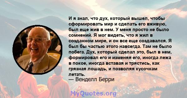 И я знал, что дух, который вышел, чтобы сформировать мир и сделать его вживую, был еще жив в нем. У меня просто не было сомнений. Я мог видеть, что я жил в созданном мире, и он все еще создавался. Я был бы частью этого