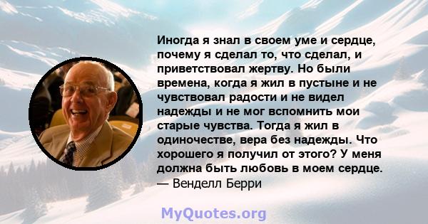 Иногда я знал в своем уме и сердце, почему я сделал то, что сделал, и приветствовал жертву. Но были времена, когда я жил в пустыне и не чувствовал радости и не видел надежды и не мог вспомнить мои старые чувства. Тогда