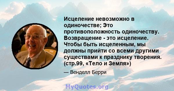 Исцеление невозможно в одиночестве; Это противоположность одиночеству. Возвращение - это исцеление. Чтобы быть исцеленным, мы должны прийти со всеми другими существами к празднику творения. (стр.99, «Тело и Земля»)