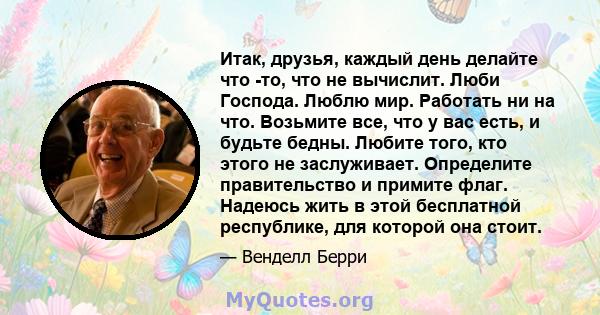 Итак, друзья, каждый день делайте что -то, что не вычислит. Люби Господа. Люблю мир. Работать ни на что. Возьмите все, что у вас есть, и будьте бедны. Любите того, кто этого не заслуживает. Определите правительство и