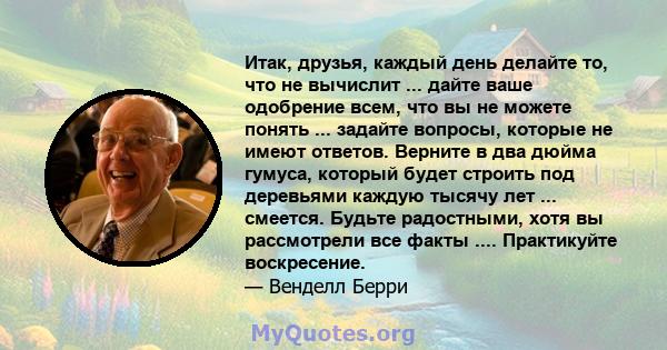 Итак, друзья, каждый день делайте то, что не вычислит ... дайте ваше одобрение всем, что вы не можете понять ... задайте вопросы, которые не имеют ответов. Верните в два дюйма гумуса, который будет строить под деревьями 