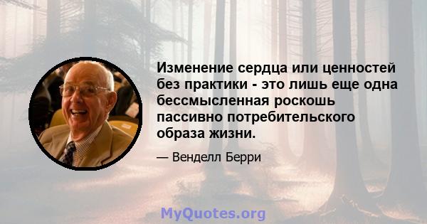 Изменение сердца или ценностей без практики - это лишь еще одна бессмысленная роскошь пассивно потребительского образа жизни.