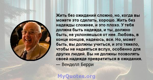 Жить без ожиданий сложно, но, когда вы можете это сделать, хорошо. Жить без надежды сложнее, и это плохо. У тебя должна быть надежда, и ты, должно быть, не уклоняешься от нее. Любовь, в конце концов, надеюсь, все. Но,