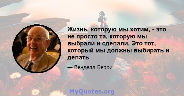 Жизнь, которую мы хотим, - это не просто та, которую мы выбрали и сделали. Это тот, который мы должны выбирать и делать