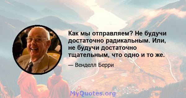 Как мы отправляем? Не будучи достаточно радикальным. Или, не будучи достаточно тщательным, что одно и то же.