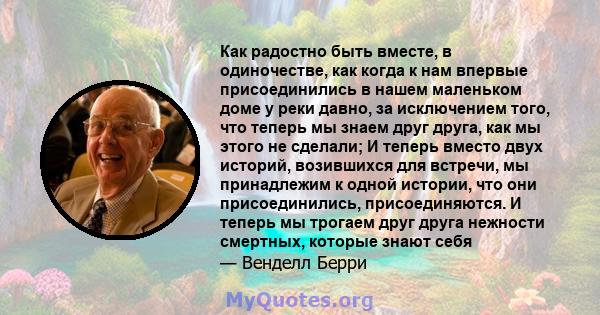 Как радостно быть вместе, в одиночестве, как когда к нам впервые присоединились в нашем маленьком доме у реки давно, за исключением того, что теперь мы знаем друг друга, как мы этого не сделали; И теперь вместо двух