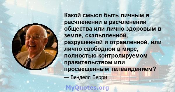 Какой смысл быть личным в расчленении в расчленении общества или лично здоровым в земле, скальпленной, разрушенной и отравленной, или лично свободной в мире, полностью контролируемом правительством или просвещенным