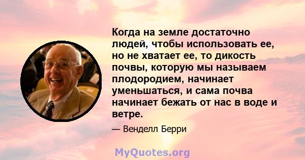 Когда на земле достаточно людей, чтобы использовать ее, но не хватает ее, то дикость почвы, которую мы называем плодородием, начинает уменьшаться, и сама почва начинает бежать от нас в воде и ветре.