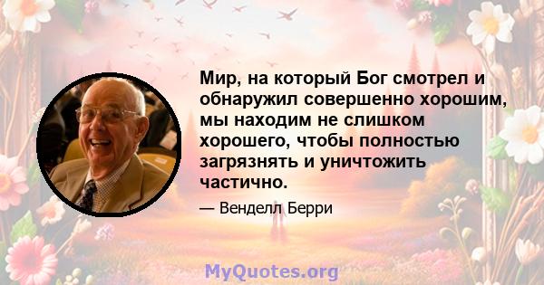 Мир, на который Бог смотрел и обнаружил совершенно хорошим, мы находим не слишком хорошего, чтобы полностью загрязнять и уничтожить частично.