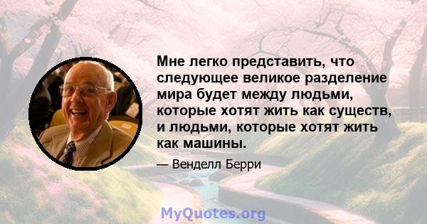 Мне легко представить, что следующее великое разделение мира будет между людьми, которые хотят жить как существ, и людьми, которые хотят жить как машины.