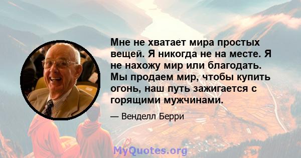 Мне не хватает мира простых вещей. Я никогда не на месте. Я не нахожу мир или благодать. Мы продаем мир, чтобы купить огонь, наш путь зажигается с горящими мужчинами.