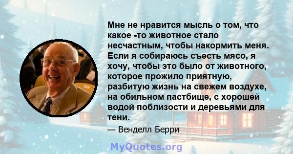 Мне не нравится мысль о том, что какое -то животное стало несчастным, чтобы накормить меня. Если я собираюсь съесть мясо, я хочу, чтобы это было от животного, которое прожило приятную, разбитую жизнь на свежем воздухе,