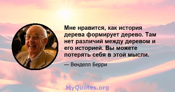 Мне нравится, как история дерева формирует дерево. Там нет различий между деревом и его историей. Вы можете потерять себя в этой мысли.