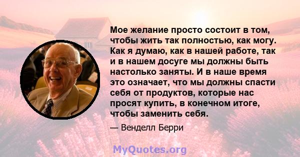 Мое желание просто состоит в том, чтобы жить так полностью, как могу. Как я думаю, как в нашей работе, так и в нашем досуге мы должны быть настолько заняты. И в наше время это означает, что мы должны спасти себя от