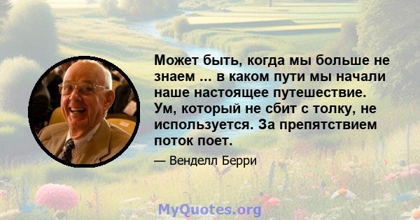 Может быть, когда мы больше не знаем ... в каком пути мы начали наше настоящее путешествие. Ум, который не сбит с толку, не используется. За препятствием поток поет.