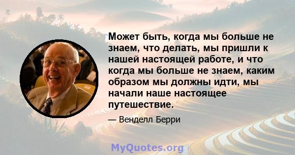 Может быть, когда мы больше не знаем, что делать, мы пришли к нашей настоящей работе, и что когда мы больше не знаем, каким образом мы должны идти, мы начали наше настоящее путешествие.