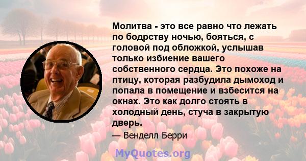 Молитва - это все равно что лежать по бодрству ночью, бояться, с головой под обложкой, услышав только избиение вашего собственного сердца. Это похоже на птицу, которая разбудила дымоход и попала в помещение и взбесится