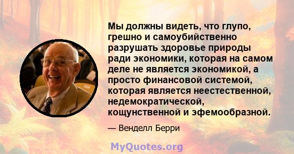 Мы должны видеть, что глупо, грешно и самоубийственно разрушать здоровье природы ради экономики, которая на самом деле не является экономикой, а просто финансовой системой, которая является неестественной,