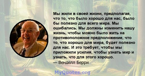 Мы жили в своей жизни, предполагая, что то, что было хорошо для нас, было бы полезно для всего мира. Мы ошибались. Мы должны изменить нашу жизнь, чтобы можно было жить на противоположное предположение, что то, что