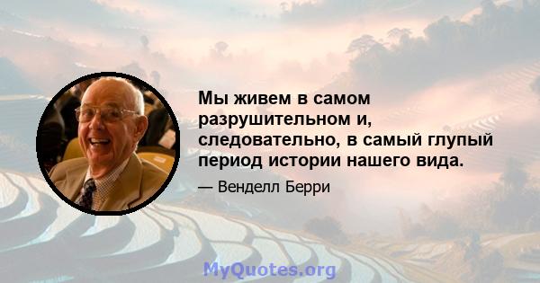 Мы живем в самом разрушительном и, следовательно, в самый глупый период истории нашего вида.