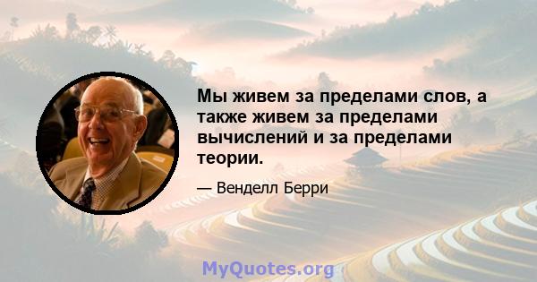 Мы живем за пределами слов, а также живем за пределами вычислений и за пределами теории.