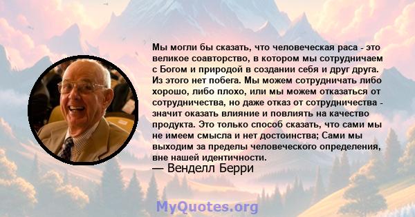 Мы могли бы сказать, что человеческая раса - это великое соавторство, в котором мы сотрудничаем с Богом и природой в создании себя и друг друга. Из этого нет побега. Мы можем сотрудничать либо хорошо, либо плохо, или мы 