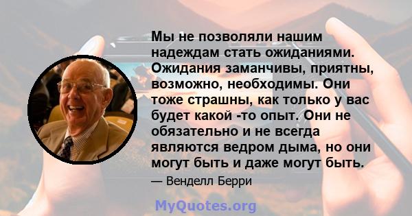 Мы не позволяли нашим надеждам стать ожиданиями. Ожидания заманчивы, приятны, возможно, необходимы. Они тоже страшны, как только у вас будет какой -то опыт. Они не обязательно и не всегда являются ведром дыма, но они