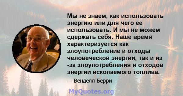 Мы не знаем, как использовать энергию или для чего ее использовать. И мы не можем сдержать себя. Наше время характеризуется как злоупотребление и отходы человеческой энергии, так и из -за злоупотребления и отходов