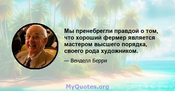 Мы пренебрегли правдой о том, что хороший фермер является мастером высшего порядка, своего рода художником.