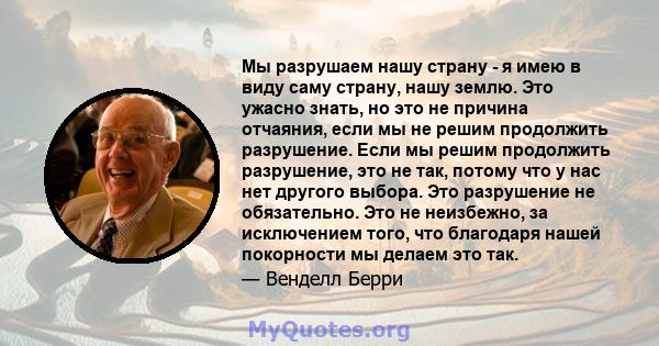 Мы разрушаем нашу страну - я имею в виду саму страну, нашу землю. Это ужасно знать, но это не причина отчаяния, если мы не решим продолжить разрушение. Если мы решим продолжить разрушение, это не так, потому что у нас