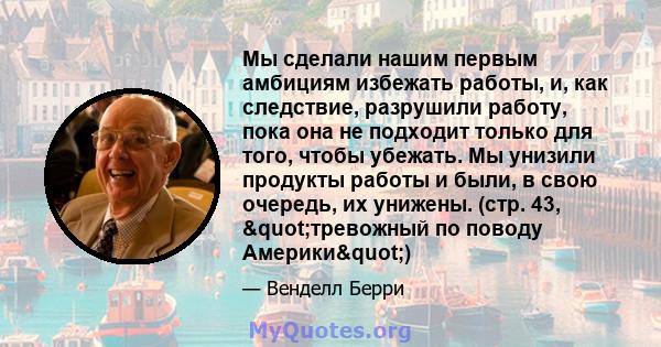 Мы сделали нашим первым амбициям избежать работы, и, как следствие, разрушили работу, пока она не подходит только для того, чтобы убежать. Мы унизили продукты работы и были, в свою очередь, их унижены. (стр. 43,