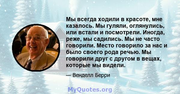 Мы всегда ходили в красоте, мне казалось. Мы гуляли, оглянулись, или встали и посмотрели. Иногда, реже, мы садились. Мы не часто говорили. Место говорило за нас и было своего рода речью. Мы говорили друг с другом в