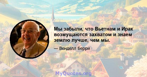 Мы забыли, что Вьетнам и Ирак возмущаются захватом и знаем землю лучше, чем мы.