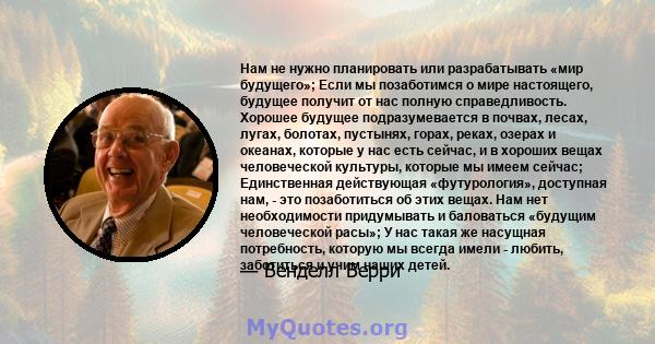 Нам не нужно планировать или разрабатывать «мир будущего»; Если мы позаботимся о мире настоящего, будущее получит от нас полную справедливость. Хорошее будущее подразумевается в почвах, лесах, лугах, болотах, пустынях,